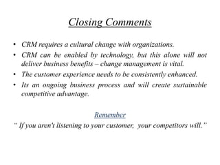 Closing Comments
• CRM requires a cultural change with organizations.
• CRM can be enabled by technology, but this alone will not
  deliver business benefits – change management is vital.
• The customer experience needs to be consistently enhanced.
• Its an ongoing business process and will create sustainable
  competitive advantage.

                              Remember
“ If you aren't listening to your customer, your competitors will.”
 