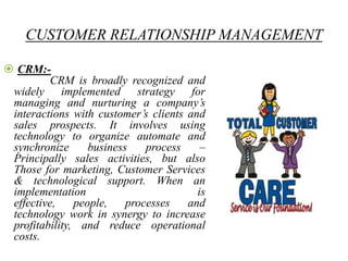 CUSTOMER RELATIONSHIP MANAGEMENT

 CRM:-
          CRM is broadly recognized and
 widely implemented strategy for
 managing and nurturing a company‟s
 interactions with customer‟s clients and
 sales prospects. It involves using
 technology to organize automate and
 synchronize      business    process    –
 Principally sales activities, but also
 Those for marketing, Customer Services
 & technological support. When an
 implementation                         is
 effective,    people,    processes   and
 technology work in synergy to increase
 profitability, and reduce operational
 costs.
 