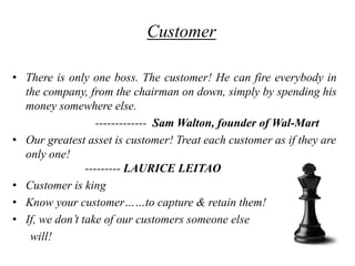 Customer

• There is only one boss. The customer! He can fire everybody in
  the company, from the chairman on down, simply by spending his
  money somewhere else.
                   ------------- Sam Walton, founder of Wal-Mart
• Our greatest asset is customer! Treat each customer as if they are
  only one!
                --------- LAURICE LEITAO
• Customer is king
• Know your customer……to capture & retain them!
• If, we don‟t take of our customers someone else
   will!
 
