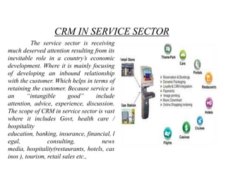 CRM IN SERVICE SECTOR
          The service sector is receiving
much deserved attention resulting from its
inevitable role in a country‟s economic
development. Where it is mainly focusing
of developing an inbound relationship
with the customer. Which helps in terms of
retaining the customer. Because service is
an       “intangible      good”     include
attention, advice, experience, discussion.
The scope of CRM in service sector is vast
where it includes Govt, health care /
hospitality
education, banking, insurance, financial, l
egal,            consulting,          news
media, hospitality(restaurants, hotels, cas
inos ), tourism, retail sales etc.,
 