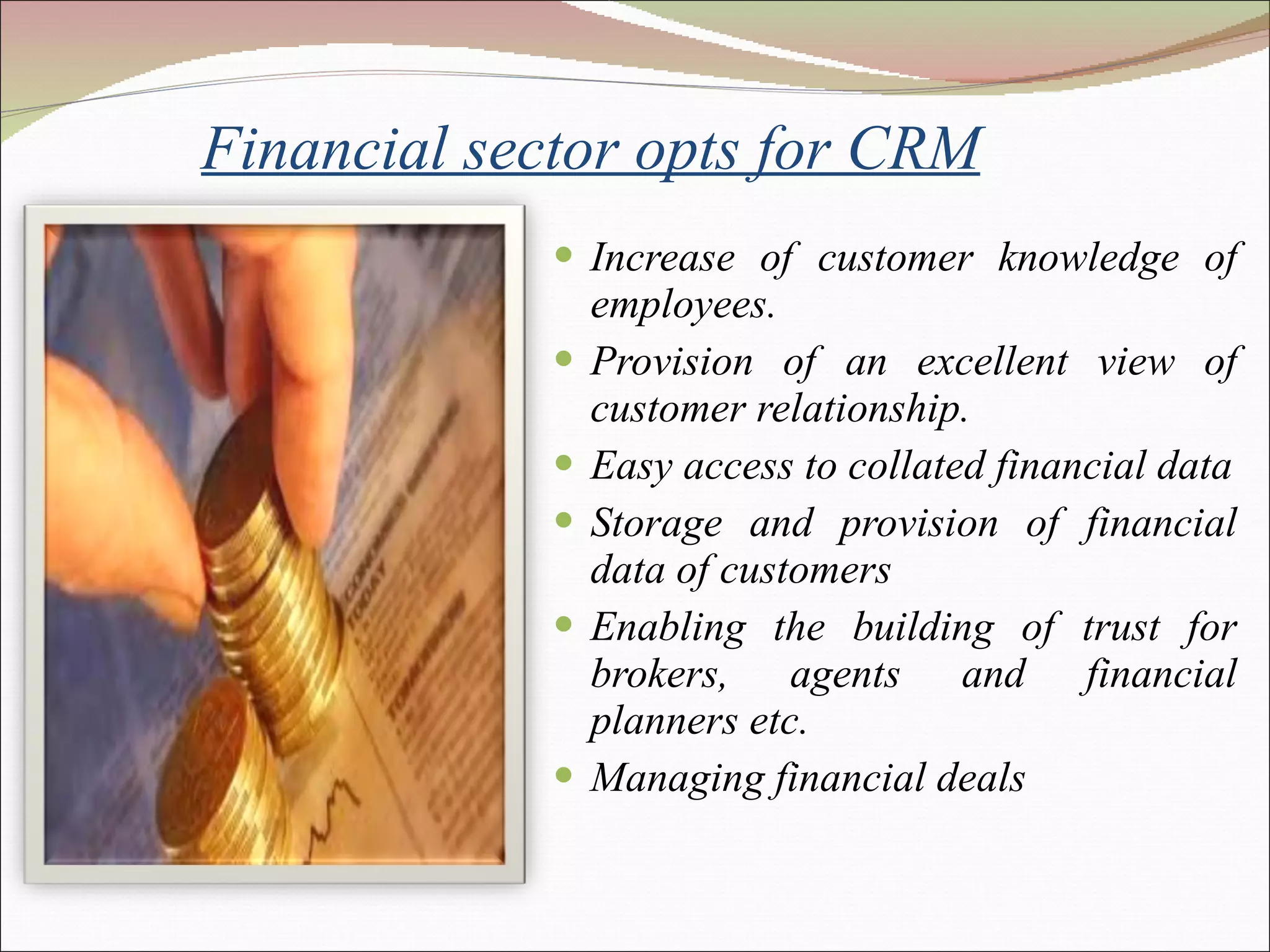 Financial sector opts for CRM Increase of customer knowledge of employees.  Provision of an excellent view of customer relationship. Easy access to collated financial data Storage and provision of financial data of customers Enabling the building of trust for brokers, agents and financial planners etc. Managing financial deals 