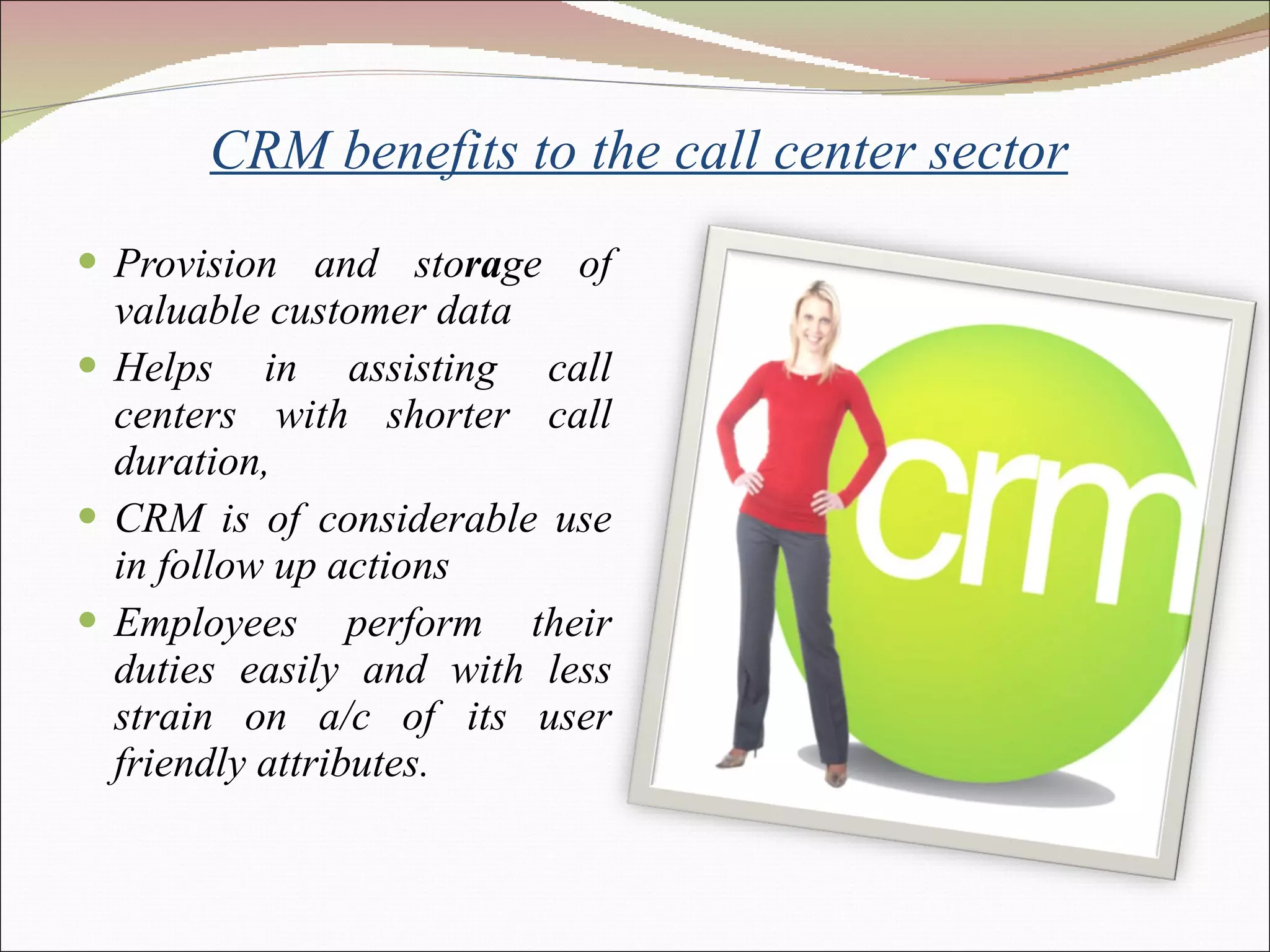     CRM benefits to the call center sector Provision and sto ra ge of valuable customer data Helps in assisting call centers with shorter call duration, CRM is of considerable use in follow up actions Employees perform their duties easily and with less strain on a/c of its user friendly attributes. 