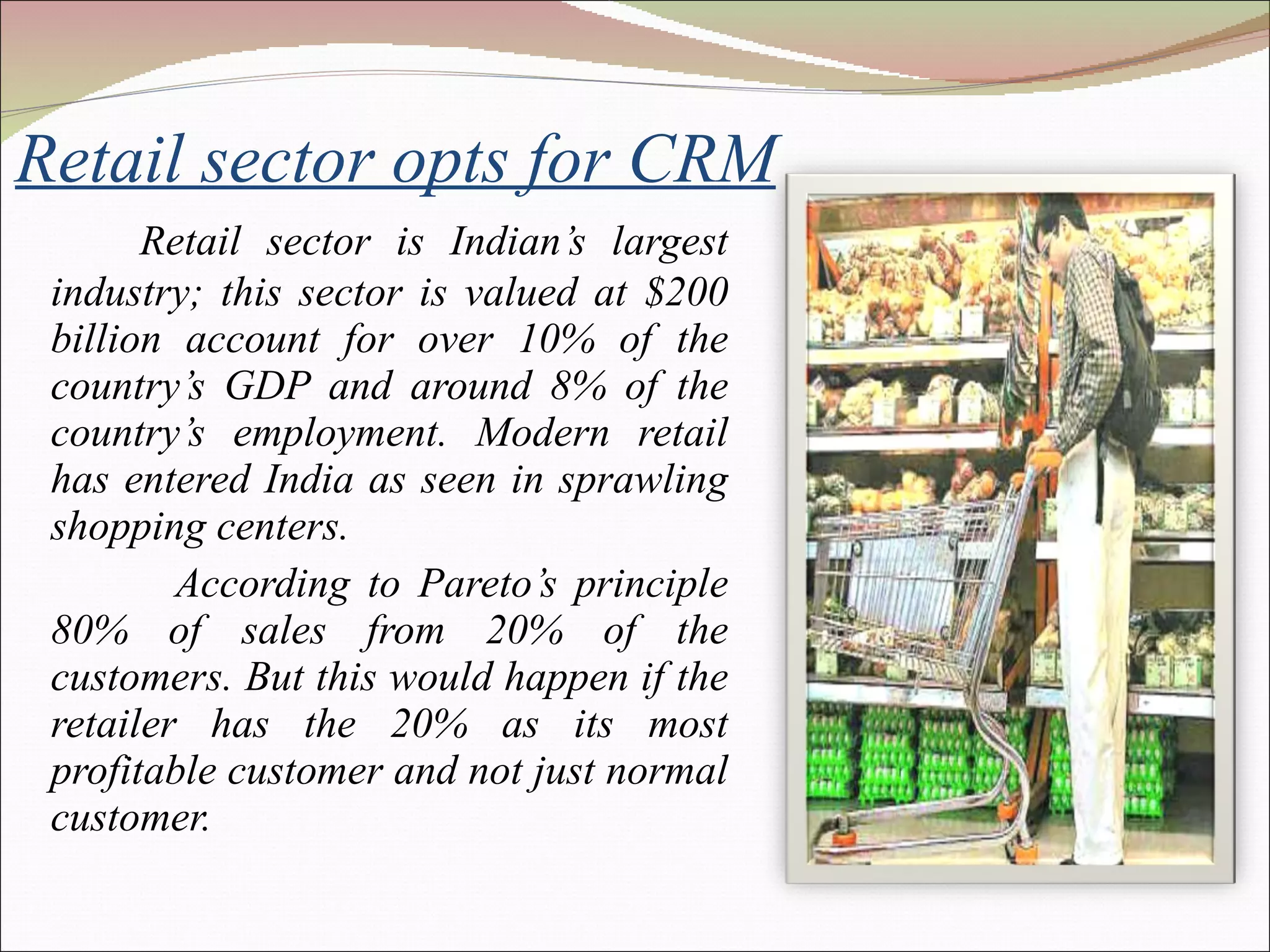 Retail sector opts for CRM Retail sector is Indian’s largest industry; this sector is valued at $200 billion account for over 10% of the country’s GDP and around 8% of the country’s employment. Modern retail has entered India as seen in sprawling shopping centers. According to Pareto’s principle 80% of sales from 20% of the customers. But this would happen if the retailer has the 20% as its most profitable customer and not just normal customer. 