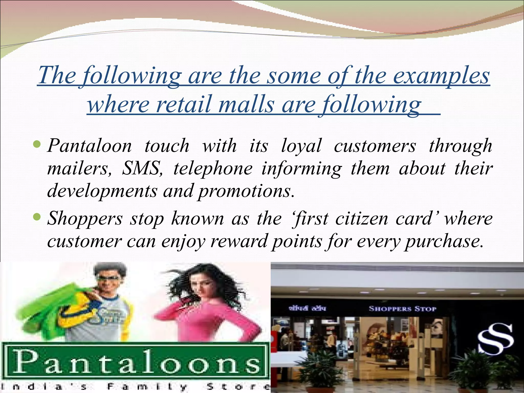 The following are the some of the examples where retail malls are following  Pantaloon touch with its loyal customers through mailers, SMS, telephone informing them about their developments and promotions. Shoppers stop known as the ‘first citizen card’ where customer can enjoy reward points for every purchase. 