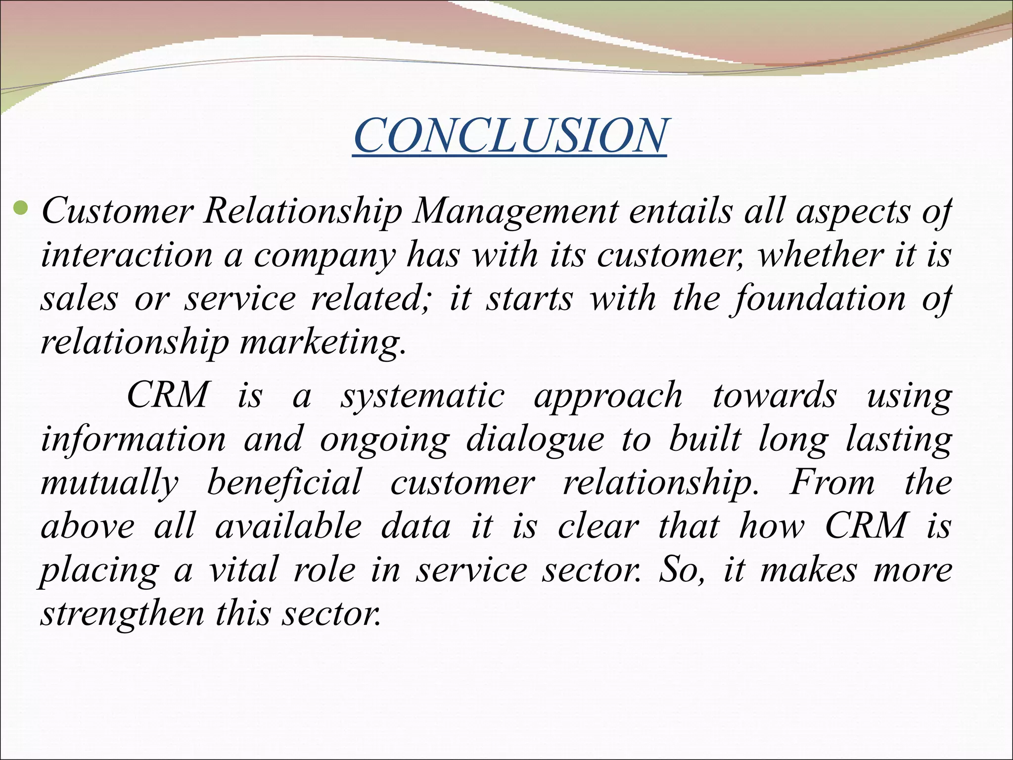 CONCLUSION Customer Relationship Management entails all aspects of interaction a company has with its customer, whether it is sales or service related; it starts with the foundation of relationship marketing. CRM is a systematic approach towards using information and ongoing dialogue to built long lasting mutually beneficial customer relationship.  From the above all available data it is clear that how CRM is placing a vital role in service sector. So, it makes more strengthen this sector. 