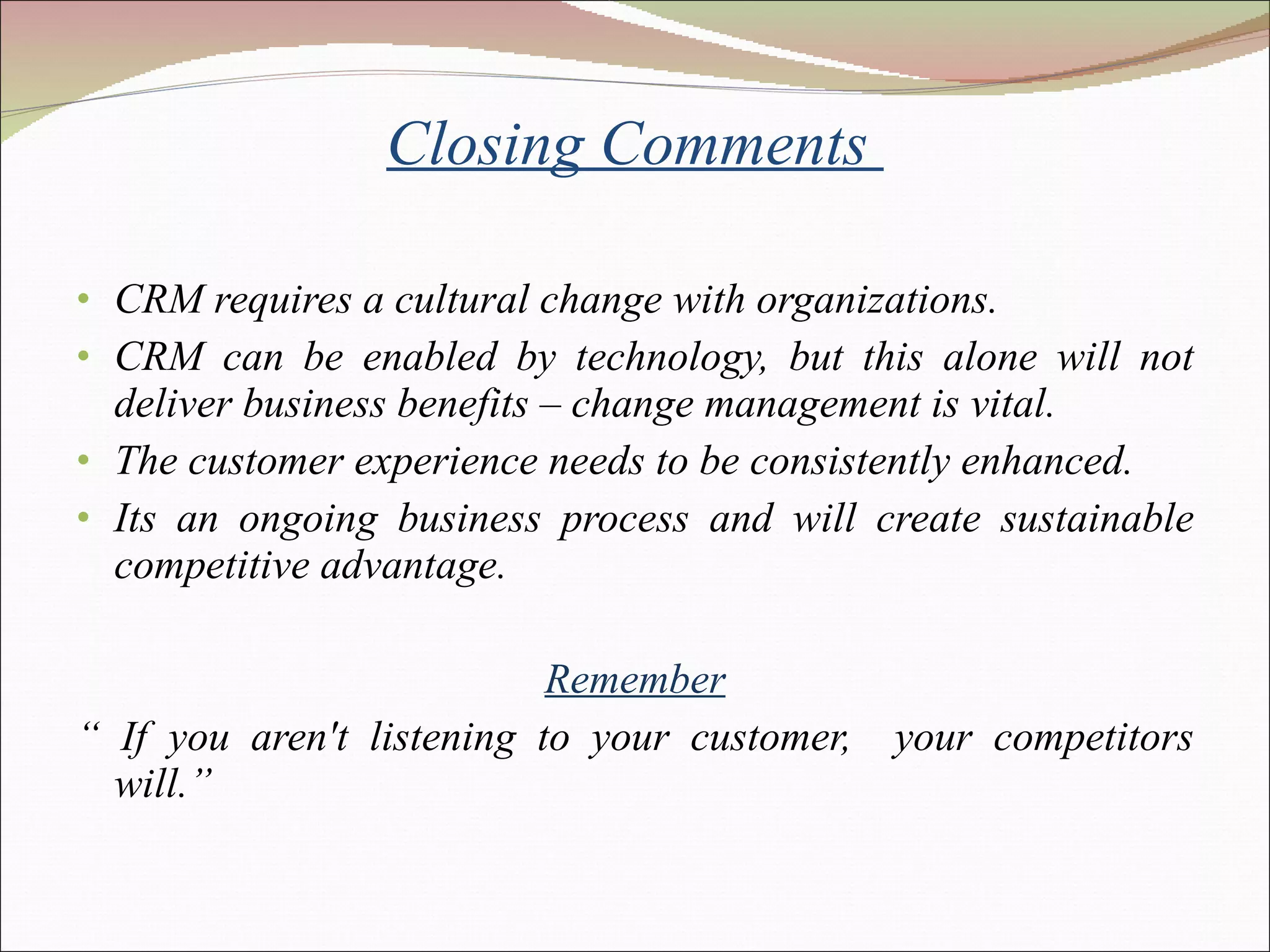 Closing Comments  CRM requires a cultural change with organizations. CRM can be enabled by technology, but this alone will not deliver business benefits – change management is vital. The customer experience needs to be consistently enhanced. Its an ongoing business process and will create sustainable competitive advantage. Remember “  If you aren't listening to your customer,  your competitors will.” 