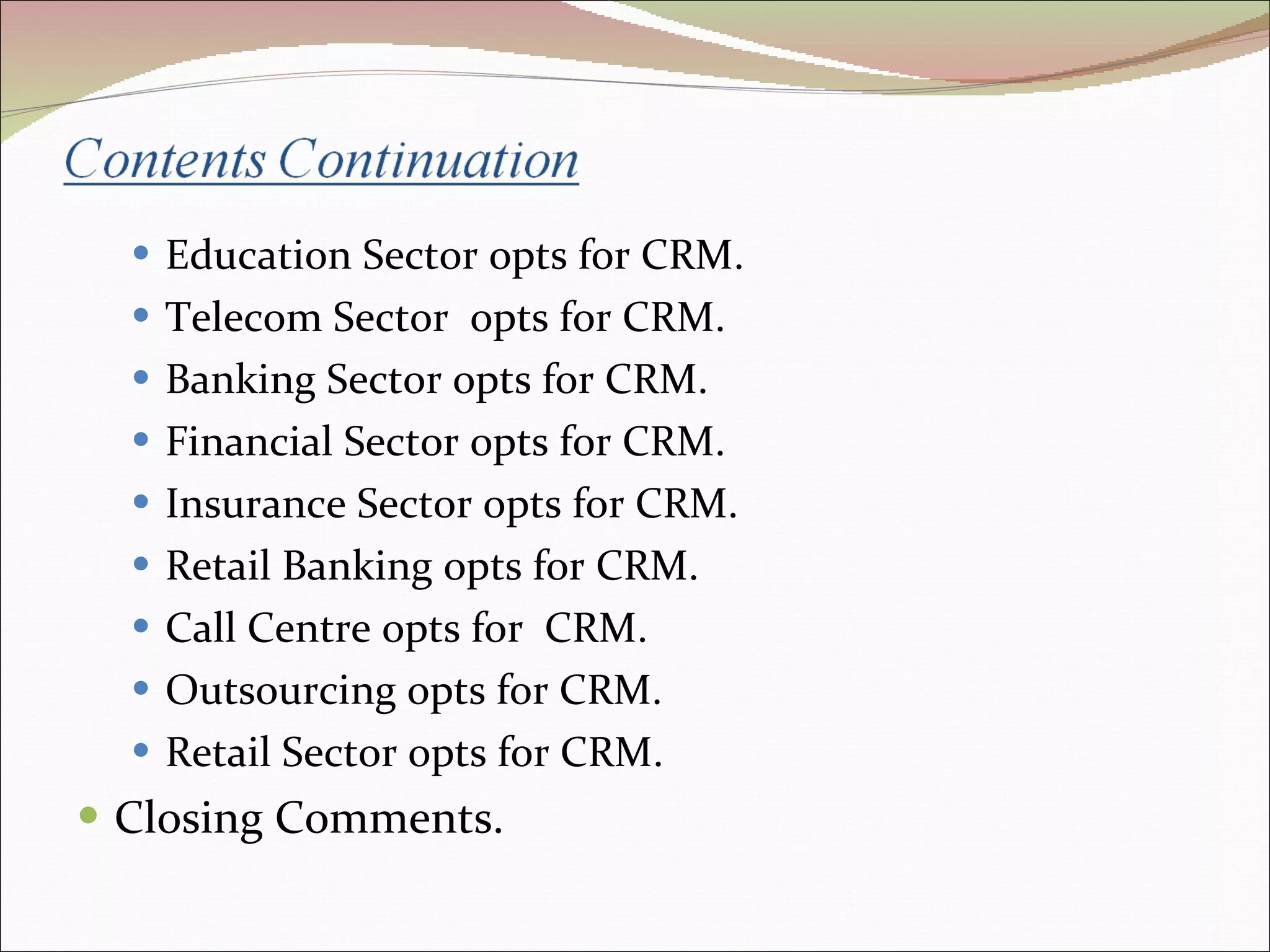 Education Sector opts for CRM. Telecom Sector  opts for CRM. Banking Sector opts for CRM. Financial Sector opts for CRM. Insurance Sector opts for CRM.  Retail Banking opts for CRM.  Call Centre opts for  CRM. Outsourcing opts for CRM. Retail Sector opts for CRM. Closing Comments. 