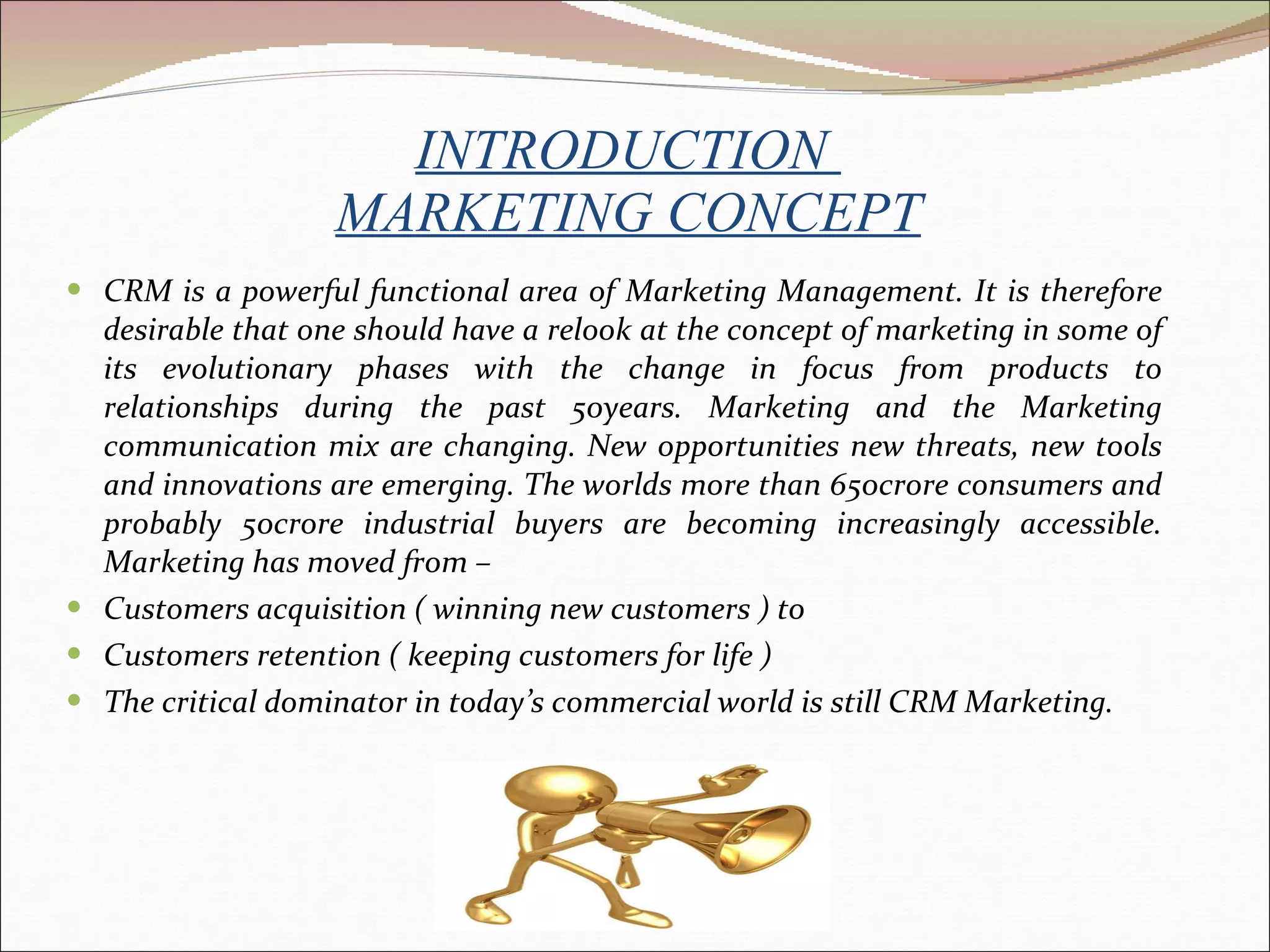 INTRODUCTION  MARKETING CONCEPT CRM is a powerful functional area of Marketing Management. It is therefore desirable that one should have a relook at the concept of marketing in some of its evolutionary phases with the change in focus from products to relationships during the past 50years. Marketing and the Marketing communication mix are changing. New opportunities new threats, new tools and innovations are emerging. The worlds more than 650crore consumers and probably 50crore industrial buyers are becoming increasingly accessible. Marketing has moved from –   Customers acquisition ( winning new customers ) to  Customers retention ( keeping customers for life ) The critical dominator in today’s commercial world is still CRM Marketing.    