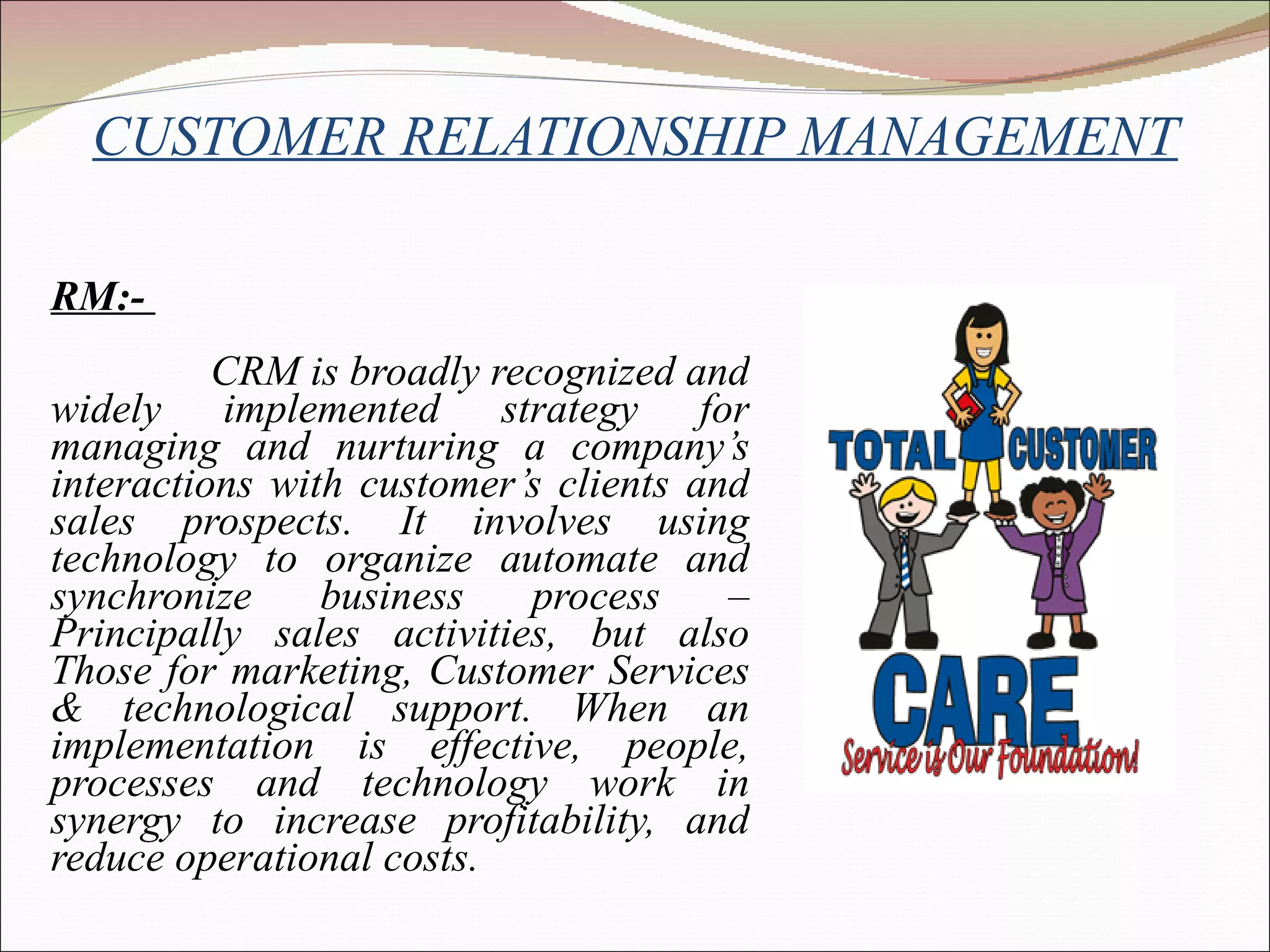 CUSTOMER RELATIONSHIP MANAGEMENT CRM:-  CRM is broadly recognized and widely implemented strategy for managing and nurturing a company’s interactions with customer’s clients and sales prospects. It involves using technology to organize automate and synchronize business process – Principally sales activities, but also Those for marketing, Customer Services & technological support. When an implementation is effective, people, processes and technology work in synergy to increase profitability, and reduce operational costs. 