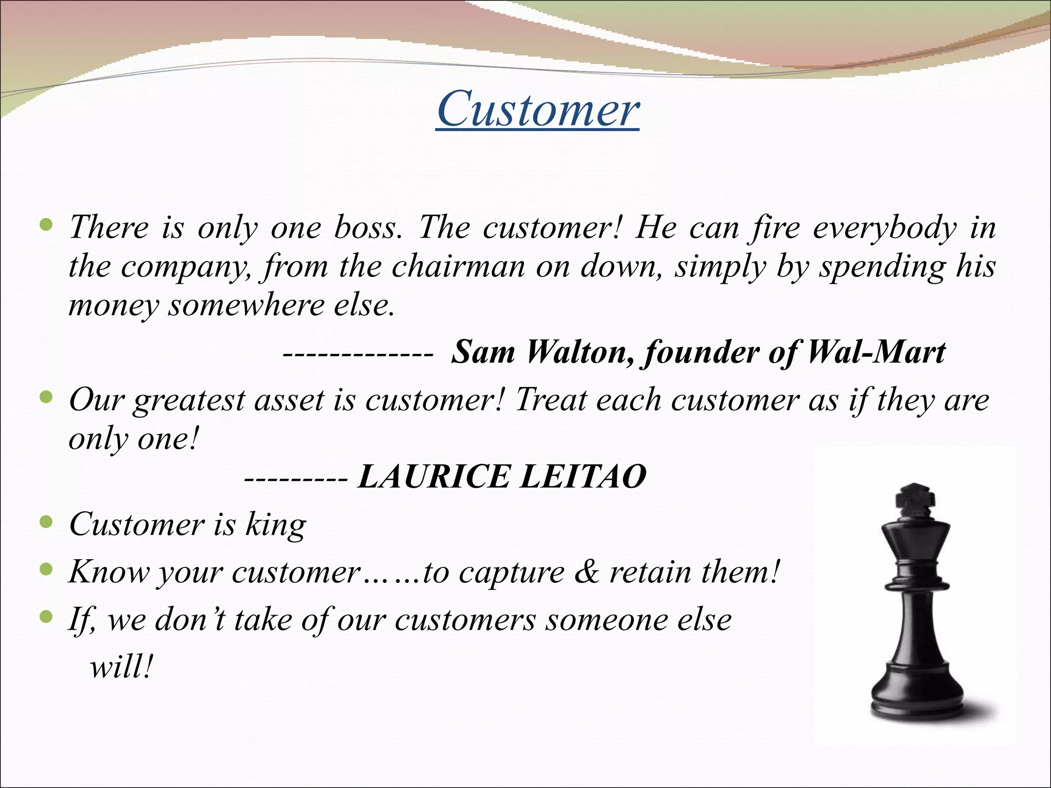 Customer There is only one boss. The customer! He can fire everybody in the company, from the chairman on down, simply by spending his money somewhere else.  -------------  Sam Walton, founder of Wal-Mart Our greatest asset is customer! Treat each customer as if they are only one!   ---------  LAURICE LEITAO  Customer is king Know your customer……to capture & retain them! If, we don’t take of our customers someone else  will! 