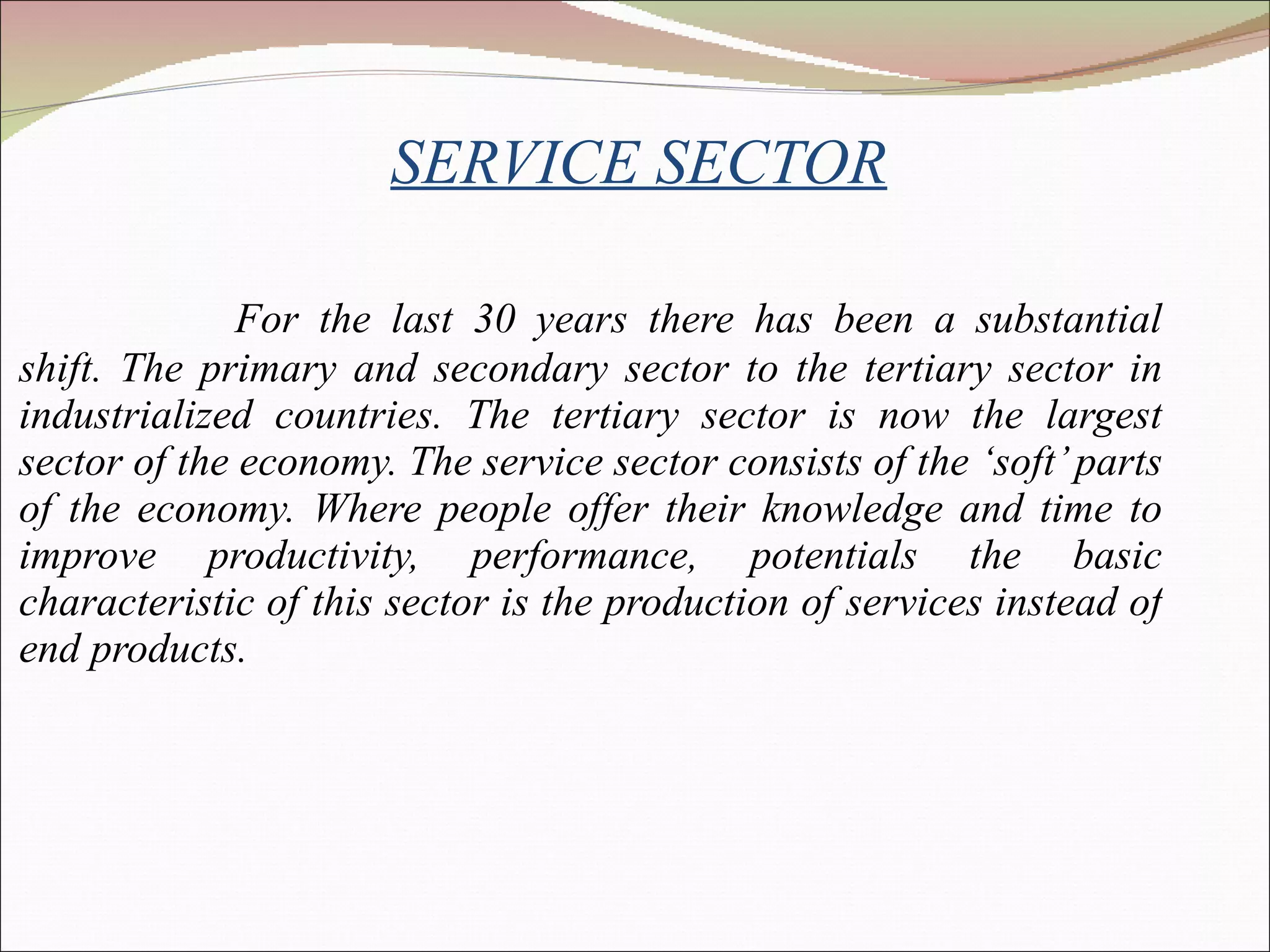 SERVICE SECTOR For the last 30 years there has been a substantial shift. The primary and secondary sector to the tertiary sector in industrialized countries. The tertiary sector is now the largest sector of the economy. The service sector consists of the ‘soft’ parts of the economy. Where people offer their knowledge and time to improve productivity, performance, potentials the basic characteristic of this sector is the production of services instead of end products. 