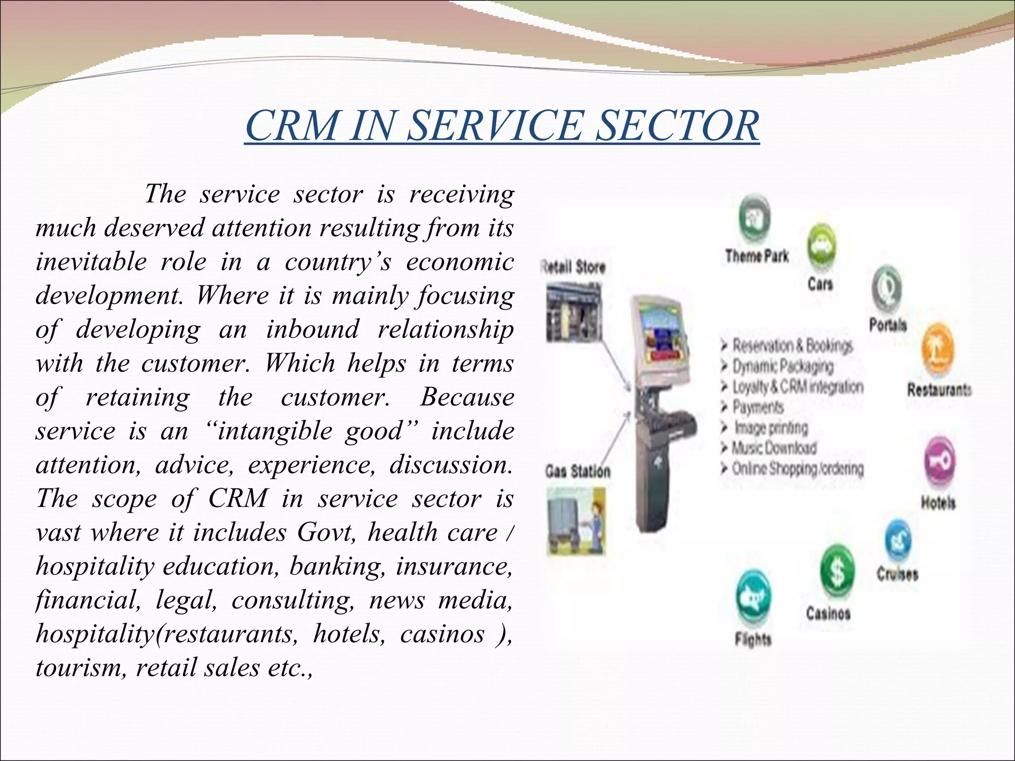 CRM IN SERVICE SECTOR The service sector is receiving much deserved attention resulting from its inevitable role in a country’s economic development. Where it is mainly focusing of developing an inbound relationship with the customer. Which helps in terms of retaining the customer. Because service is an “intangible good” include attention, advice, experience, discussion. The scope of CRM in service sector is vast where it includes Govt, health care / hospitality education, banking, insurance, financial, legal, consulting, news media, hospitality(restaurants, hotels, casinos ), tourism, retail sales etc., 