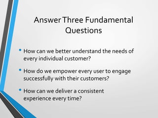 Answer Three Fundamental 
Questions 
• How can we better understand the needs of 
every individual customer? 
• How do we empower every user to engage 
successfully with their customers? 
• How can we deliver a consistent 
experience every time? 
 