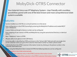 MobyDick-OTRS Connector 
Your Asterisk Voice over IP Telephony System - User friendly with countless 
possibilities paired with one of the best known and most comprehensive ticket 
systems available 
Features: 
• Can be installed as an ISO file on a virtual machine or on the server 
• Easy configuration in the OTRS Sysconfig by entering the MobyDick IP address and created REST 
user in MobyDick 
• Custom fields and length of phone number can be configured 
• Easy mapping of user names in OTRS and MobyDick by using the same Active Directory or identical 
names 
• New “Telephony“ menu in OTRS 
• All past calls at one glance in the Call History 
• Incoming caller is identified by OTRS and shown in the “Active Calls“ field and with one single click 
on the customer name you go to the Customer Information Center to create a phone ticket 
• Call directly from the OTRS Customer Information Center by clicking on the phone number in the 
customer information box 
• When using the MobyDick Client instead of OTRS the following features can be configured: 
- A call creates a new ticket automatically 
- A call opens the customer entry in the OTRS Customer Information Center 
- A call shows all tickets of the customer in the OTRS Customer Information Center 
19 
 