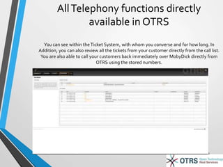 All Telephony functions directly 
available in OTRS 
You can see within the Ticket System, with whom you converse and for how long. In 
Addition, you can also review all the tickets from your customer directly from the call list. 
You are also able to call your customers back immediately over MobyDick directly from 
OTRS using the stored numbers. 
21 
 