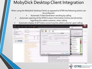 MobyDick Desktop Client Integration 
When using the MobyDick Desktop Clients as opposed to OTRS the following actions can 
be configured: 
• Automatic Ticket Generation resulting by calling 
• Automatic opening of the OTRS Custom Information Centre and all entries 
regarding the called customer, when calling 
• Automatic display of all Tickets concerning the called customer upon calling. 
22 
 
