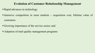 Evolution of Customer Relationship Management
 Rapid advances in technology
 Intensive competition in most markets – acquisition cost, lifetime value of
customers.
 Growing importance of the service sector, and
 Adoption of total quality management programs
 