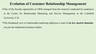 Evolution of Customer Relationship Management
One of the broader approaches to CRM emerged from the research conducted by academics
at the Centre for Relationship Marketing and Service Management at the Cranfield
University, U.K.
The broadened view of relationship marketing addresses a total of six key market domains,
not just the traditional customer market.
 