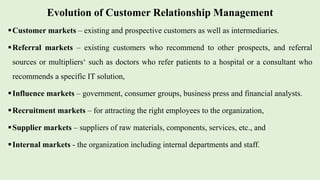 Evolution of Customer Relationship Management
Customer markets – existing and prospective customers as well as intermediaries.
Referral markets – existing customers who recommend to other prospects, and referral
sources or multipliers‘ such as doctors who refer patients to a hospital or a consultant who
recommends a specific IT solution,
Influence markets – government, consumer groups, business press and financial analysts.
Recruitment markets – for attracting the right employees to the organization,
Supplier markets – suppliers of raw materials, components, services, etc., and
Internal markets - the organization including internal departments and staff.
 
