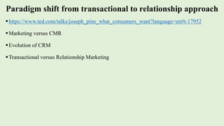 Paradigm shift from transactional to relationship approach
https://www.ted.com/talks/joseph_pine_what_consumers_want?language=en#t-17952
Marketing versus CMR
Evolution of CRM
Transactional versus Relationship Marketing
 