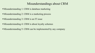 Misunderstandings about CRM
Misunderstanding 1: CRM is database marketing
Misunderstanding 2: CRM is a marketing process
Misunderstanding 3: CRM is an IT issue
Misunderstanding 4: CRM is about loyalty schemes
Misunderstanding 5: CRM can be implemented by any company
 