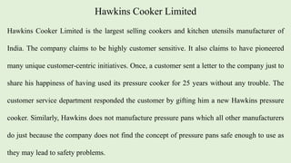 Hawkins Cooker Limited
Hawkins Cooker Limited is the largest selling cookers and kitchen utensils manufacturer of
India. The company claims to be highly customer sensitive. It also claims to have pioneered
many unique customer-centric initiatives. Once, a customer sent a letter to the company just to
share his happiness of having used its pressure cooker for 25 years without any trouble. The
customer service department responded the customer by gifting him a new Hawkins pressure
cooker. Similarly, Hawkins does not manufacture pressure pans which all other manufacturers
do just because the company does not find the concept of pressure pans safe enough to use as
they may lead to safety problems.
 