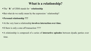 What is a relationship?
The ‘ R ’ of CRM stands for ‘ relationship
But what do we really mean by the expression ‘ relationship?
Personal relationship ???
At the very least a relationship involves interaction over time.
If there is only a one-off transaction ????
A relationship is composed of a series of interactive episodes between dyadic parties over
time.
 