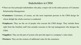 Stakeholders in CRM
There are four principal stakeholders who play a major role in the entire process of Customer
Relationship Management:
Customers: Customers, of course, are the most important persons in the CRM design for
whose delight the whole exercise is conducted.
Employees: They are the set of people who execute the CRM design. They include those
right from the frontline staff who actually executes to the top management who designs the
CRM.
Suppliers: They are the part of system who provide input to a company’s value chain.
Partners: They are the creators of additional value for the customers.
 