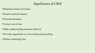 Significance of CRM
Perpetual stream of revenue
Positive referral creation
Provided premium
Lowers cost of sale
Helps understanding customer behavior
Provides opportunity to cross selling and up-selling
Reduce marketing time
 