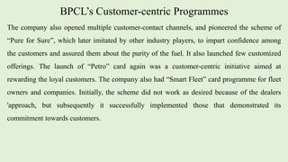 BPCL’s Customer-centric Programmes
The company also opened multiple customer-contact channels, and pioneered the scheme of
“Pure for Sure”, which later imitated by other industry players, to impart confidence among
the customers and assured them about the purity of the fuel. It also launched few customized
offerings. The launch of “Petro” card again was a customer-centric initiative aimed at
rewarding the loyal customers. The company also had “Smart Fleet” card programme for fleet
owners and companies. Initially, the scheme did not work as desired because of the dealers
'approach, but subsequently it successfully implemented those that demonstrated its
commitment towards customers.
 