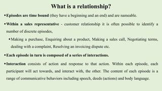 What is a relationship?
Episodes are time bound (they have a beginning and an end) and are nameable.
Within a sales representative - customer relationship it is often possible to identify a
number of discrete episodes,
Making a purchase, Enquiring about a product, Making a sales call, Negotiating terms,
dealing with a complaint, Resolving an invoicing dispute etc.
Each episode in turn is composed of a series of interactions.
Interaction consists of action and response to that action. Within each episode, each
participant will act towards, and interact with, the other. The content of each episode is a
range of communicative behaviors including speech, deeds (actions) and body language.
 