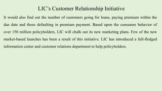 LIC’s Customer Relationship Initiative
It would also find out the number of customers going for loans, paying premium within the
due date and those defaulting in premium payment. Based upon the consumer behavior of
over 150 million policyholders, LIC will chalk out its new marketing plans. Few of the new
market-based launches has been a result of this initiative. LIC has introduced a full-fledged
information center and customer relations department to help policyholders.
 