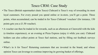 Tesco CRM: Case Study
• The Tesco (British supermarket chain Tesco) Clubcard is Tesco’s way of rewarding its most
loyal customers. For every pound you spend online or in-store, you’ll get a point. These
points, when accumulated, can be traded in for Tesco Clubcard ‘vouchers’ (for instance, 150
points gets you a £1.50 voucher).
• A voucher can then be traded in for rewards, such as an afternoon at Cineworld with the kids
(a timeless experience), or an evening at Pizza Express (enjoy it while you can). Clubcard
holders can also collect points at Tesco fuel stations, and by filling out feedback surveys
online.
• What’s in it for Tesco? Returning customers that are invested in the brand, and whose
opinion Tesco can leverage to continue improving its growing basket of offerings.
 