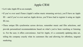 Apple CRM
• Let’s take Apple ID as an example.
• If you’ve ever used iTunes (Apple’s online music streaming service), you’ll have an Apple
ID – and if you’ve ever used an Apple device, you’ll have had to register it using an Apple
ID, too.
• These unique IDs synchronise across devices, remember music and film selections, and
provide personalized recommendations based on what’s you've been watching or listening
to. For the user, it offers convenience. And for Apple, it’s a constantly updating data set,
telling the company exactly what its customers like and allowing for effortless, targeted
marketing.
 