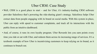Uber CRM: Case Study
• Well, CRM is a good place to start – and for Uber, it’s industry-leading CRM software
provider Salesforce that’s powering the ride-sharing giant’s strategy. Salesforce helps Uber
extract data from people engaging with its brand on social media. With this system in place,
Uber can reply with speed to customer complaints, and track all its interactions with the
public from an intuitive dashboard.
• And, of course, it runs its own loyalty program. Uber Rewards lets you earn points every
time you ride or eat with Uber, and redeem them across its increasing range of services. It’s a
textbook example of how Uber is incentivizing customers to keep relying on its brand, as it
continues to branch out.
 