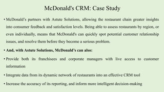 McDonald's CRM: Case Study
• McDonald’s partners with Astute Solutions, allowing the restaurant chain greater insights
into consumer feedback and satisfaction levels. Being able to assess restaurants by region, or
even individually, means that McDonald's can quickly spot potential customer relationship
issues, and resolve them before they become a serious problem.
• And, with Astute Solutions, McDonald’s can also:
• Provide both its franchisees and corporate managers with live access to customer
information
• Integrate data from its dynamic network of restaurants into an effective CRM tool
• Increase the accuracy of its reporting, and inform more intelligent decision-making
 