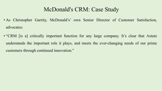 McDonald's CRM: Case Study
• As Christopher Garrity, McDonald’s’ own Senior Director of Customer Satisfaction,
advocates:
• “CRM [is a] critically important function for any large company. It’s clear that Astute
understands the important role it plays, and meets the ever-changing needs of our prime
customers through continued innovation.”
 