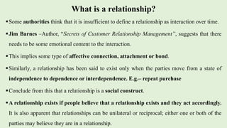 What is a relationship?
Some authorities think that it is insufficient to define a relationship as interaction over time.
Jim Barnes –Author, “Secrets of Customer Relationship Management”, suggests that there
needs to be some emotional content to the interaction.
This implies some type of affective connection, attachment or bond.
Similarly, a relationship has been said to exist only when the parties move from a state of
independence to dependence or interdependence. E.g.– repeat purchase
Conclude from this that a relationship is a social construct.
A relationship exists if people believe that a relationship exists and they act accordingly.
It is also apparent that relationships can be unilateral or reciprocal; either one or both of the
parties may believe they are in a relationship.
 
