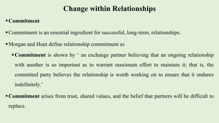Change within Relationships
Commitment
Commitment is an essential ingredient for successful, long-term, relationships.
Morgan and Hunt define relationship commitment as
Commitment is shown by ‘ an exchange partner believing that an ongoing relationship
with another is so important as to warrant maximum effort to maintain it; that is, the
committed party believes the relationship is worth working on to ensure that it endures
indefinitely.’
Commitment arises from trust, shared values, and the belief that partners will be difficult to
replace.
 