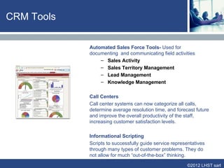 Functional Coverage

      Process        Identification    Differentiation      Interaction           Customization


      Goal           · Identify        · Evaluate           ·Build a continuing   · Fulfill customer
                     individual        customer value        relationship         needs
                     customer          and needs                                  · Generate profit


      Traditional    · Not done        · Clustering         · Call Center         · Sales
      Mass                                                                        · Services
      Marketing

      CRM            · Customer        · Individual level   · Call center         · Sales automation
                     profiling         analysis             management            · Marketing
                                                            · Auto response       process automation
                                                            system


      Information    · Cookies         · Data mining        · Web application     · ERP
      technologies   · Web site        · Organizational     · Wireless            · E-Commerce
                     personalization   learning             communication



                                                                                      ©2012 LHST sarl
 