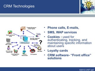 Positioning CRM vs Traditional Marketing


              Traditional Marketing                  CRM

            Goal: Expand customer        Goal: Establish a profitable,
            base, increase market        long-term, one-to-one
            share by mass marketing      relationship with customers;
                                         understanding their needs,
                                         preferences, expectations
            Product oriented view        Customer oriented view

            Mass marketing / mass        Mass customization, one-to-
            production                   one marketing
            Standardization of           Customer-supplier
            customer needs               relationship
            Transactional relationship   Relational approach


                                                           ©2012 LHST sarl
 