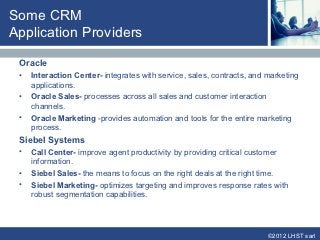 Some CRM
Application Providers

 Oracle
 •   Interaction Center- integrates with service, sales, contracts, and marketing
     applications.
 •   Oracle Sales- processes across all sales and customer interaction
     channels.
 •   Oracle Marketing -provides automation and tools for the entire marketing
     process.
 Siebel Systems
 •   Call Center- improve agent productivity by providing critical customer
     information.
 •   Siebel Sales- the means to focus on the right deals at the right time.
 •   Siebel Marketing- optimizes targeting and improves response rates with
     robust segmentation capabilities.




                                                                        ©2012 LHST sarl
 