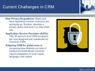 Current Challenges in CRM

 New Privacy Regulations- Rules and
   laws regarding invasion of privacy are
   springing up. Solution: develop a
   privacy policy and post it on their Web
   site.
 Application Service Providers (ASPs)-
   Fifty 50 percent of all CRM programs
   are now designed and maintained for
   clients by ASPs.
 Adapting CRM for global uses is
   increasing-New Markets out side of
   traditional industrialized countries
   require adaptation to local needs,
   language, and culture




                                             ©2012 LHST sarl
 