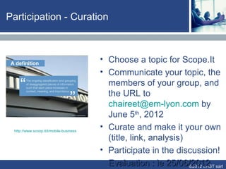 Participation - Curation



                                         • Choose a topic for Scope.It
                                         • Communicate your topic, the
                                           members of your group, and
                                           the URL to
                                           chaireet@em-lyon.com by
                                           June 5th, 2012
 http://www.scoop.it/t/mobile-business
                                         • Curate and make it your own
                                           (title, link, analysis)
                                         • Participate in the discussion!
                                         • Evaluation : le 25/06/2012 sarl
                                                                   ©2012 LHST
 