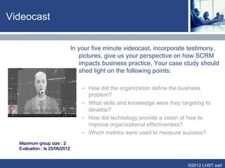 Videocast


                               In your five minute videocast, incorporate testimony,
                                  pictures, give us your perspective on how SCRM
                                  impacts business practice. Your case study should
                                  shed light on the following points:

                                   – How did the organization define the business
                                     problem?
                                   – What skills and knowledge were they targeting to
                                     develop?
                                   – How did technology provide a vision of how to
                                     improve organizational effectiveness?
                                   – Which metrics were used to measure success?
  Maximum group size : 2
  Evaluation : le 25/06/2012


                                                                            ©2012 LHST sarl
 