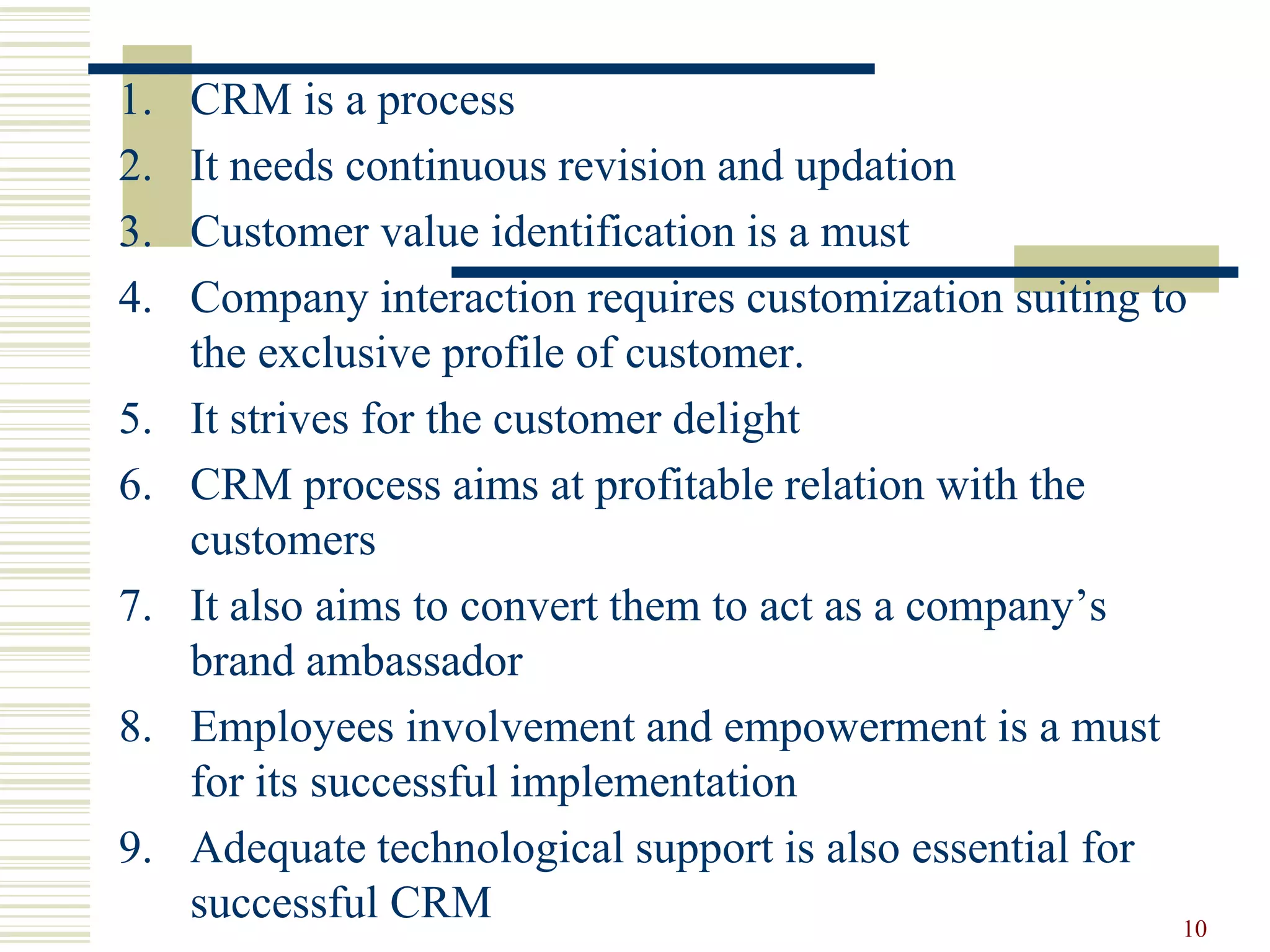 1. CRM is a process
2. It needs continuous revision and updation
3. Customer value identification is a must
4. Company interaction requires customization suiting to
the exclusive profile of customer.
5. It strives for the customer delight
6. CRM process aims at profitable relation with the
customers
7. It also aims to convert them to act as a company’s
brand ambassador
8. Employees involvement and empowerment is a must
for its successful implementation
9. Adequate technological support is also essential for
successful CRM 10
 