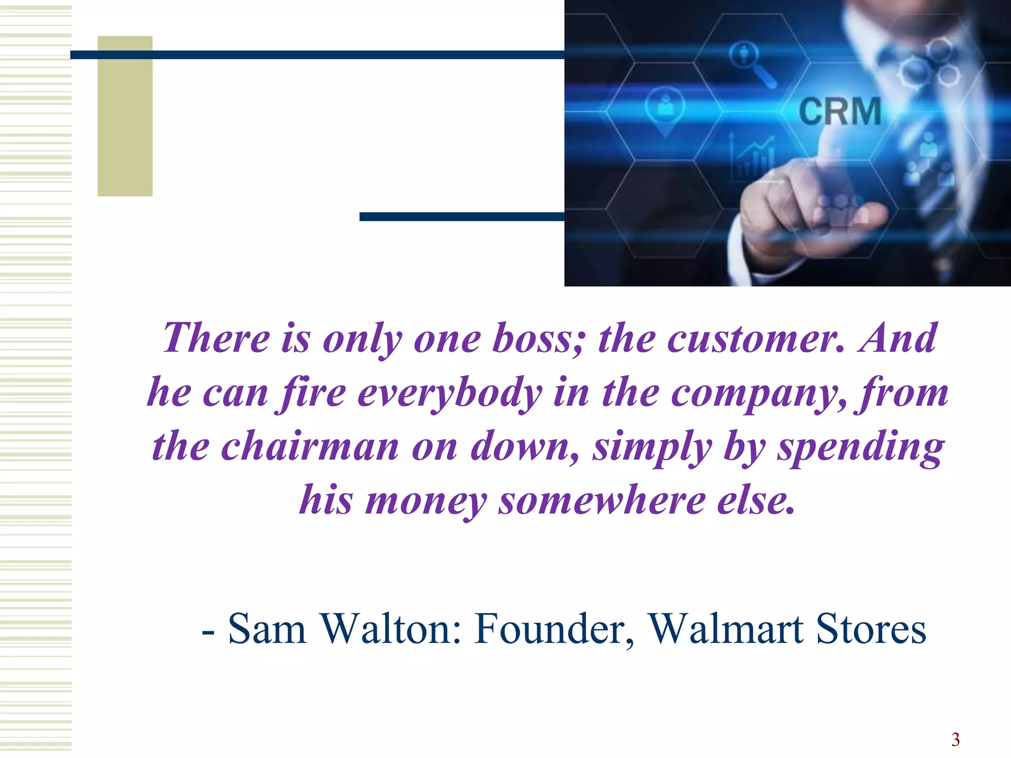 There is only one boss; the customer. And
he can fire everybody in the company, from
the chairman on down, simply by spending
his money somewhere else.
- Sam Walton: Founder, Walmart Stores
3
 