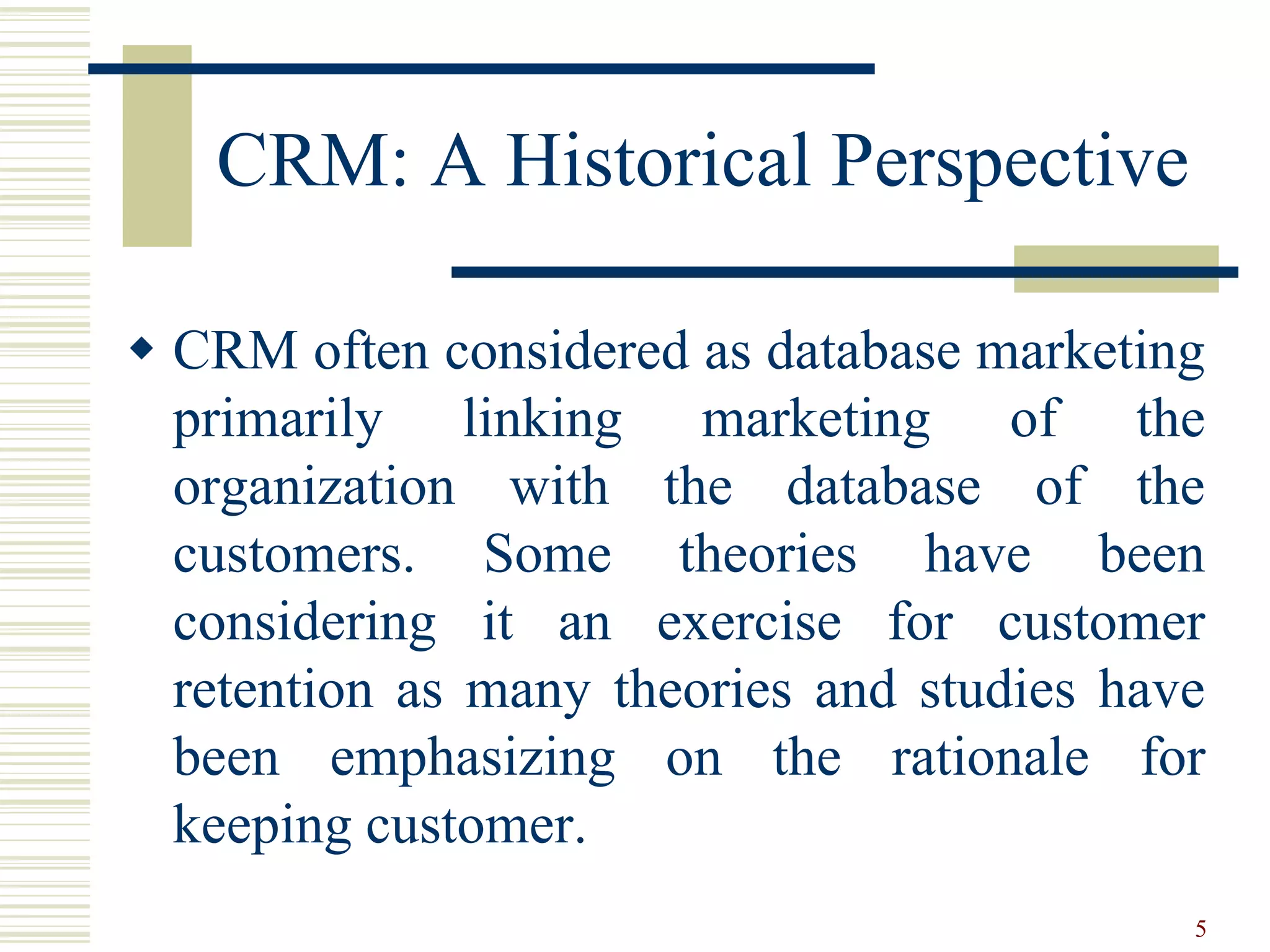 CRM: A Historical Perspective
 CRM often considered as database marketing
primarily linking marketing of the
organization with the database of the
customers. Some theories have been
considering it an exercise for customer
retention as many theories and studies have
been emphasizing on the rationale for
keeping customer.
5
 