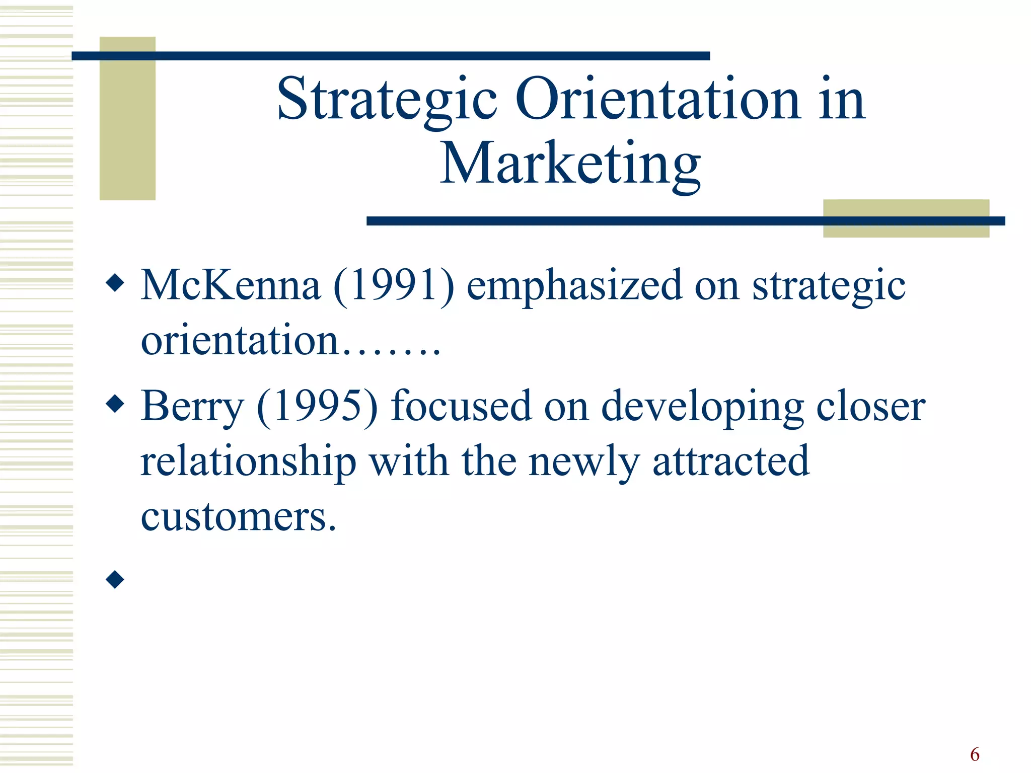 Strategic Orientation in
Marketing
 McKenna (1991) emphasized on strategic
orientation…….
 Berry (1995) focused on developing closer
relationship with the newly attracted
customers.

6
 