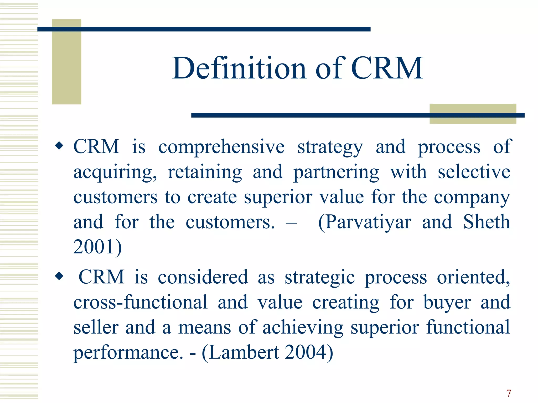 Definition of CRM
 CRM is comprehensive strategy and process of
acquiring, retaining and partnering with selective
customers to create superior value for the company
and for the customers. – (Parvatiyar and Sheth
2001)
 CRM is considered as strategic process oriented,
cross-functional and value creating for buyer and
seller and a means of achieving superior functional
performance. - (Lambert 2004)
7
 